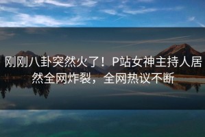 刚刚八卦突然火了！P站女神主持人居然全网炸裂，全网热议不断