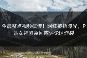 今晨整点视频疯传！网红被指曝光，P站女神紧急回应评论区炸裂