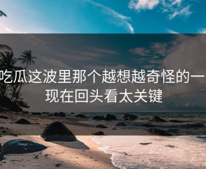 51吃瓜这波里那个越想越奇怪的一处，现在回头看太关键