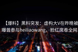 【爆料】黑料突发：虚构大V在昨晚被曝曾参与heiliaowang，脸红席卷全网