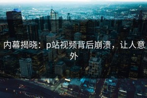 内幕揭晓：p站视频背后崩溃，让人意外