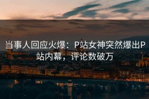 当事人回应火爆：P站女神突然爆出P站内幕，评论数破万