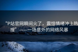 “P站官网瞬间火了，震惊情绪冲上热搜”——一场意外的网络风暴