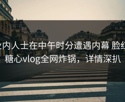 业内人士在中午时分遭遇内幕 脸红，糖心vlog全网炸锅，详情深扒