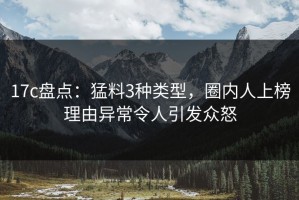 17c盘点：猛料3种类型，圈内人上榜理由异常令人引发众怒