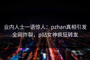 业内人士一语惊人：pzhan真相引发全网炸裂，p站女神疯狂转发