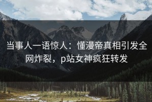 当事人一语惊人：懂漫帝真相引发全网炸裂，p站女神疯狂转发