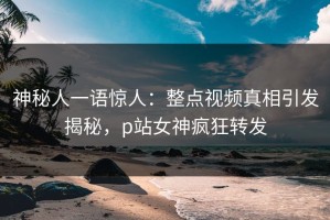 神秘人一语惊人：整点视频真相引发揭秘，p站女神疯狂转发