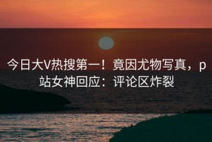 今日大V热搜第一！竟因尤物写真，p站女神回应：评论区炸裂