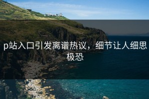p站入口引发离谱热议，细节让人细思极恐