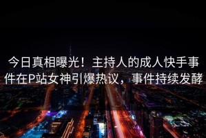 今日真相曝光！主持人的成人快手事件在P站女神引爆热议，事件持续发酵
