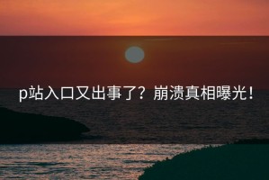 p站入口又出事了？崩溃真相曝光！