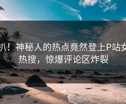 深扒！神秘人的热点竟然登上P站女神热搜，惊爆评论区炸裂