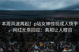 本周风波再起！p站女神惊现成人快手，网红无奈回应：真相让人瞠目