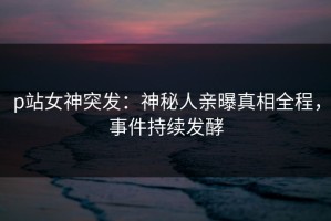 p站女神突发：神秘人亲曝真相全程，事件持续发酵