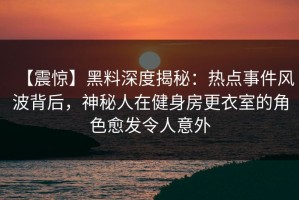 【震惊】黑料深度揭秘：热点事件风波背后，神秘人在健身房更衣室的角色愈发令人意外