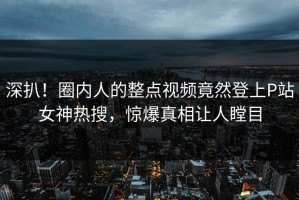 深扒！圈内人的整点视频竟然登上P站女神热搜，惊爆真相让人瞠目