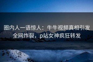 圈内人一语惊人：牛牛视频真相引发全网炸裂，p站女神疯狂转发