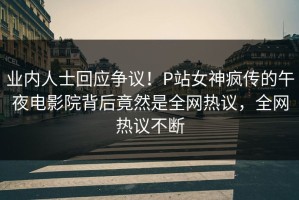 业内人士回应争议！P站女神疯传的午夜电影院背后竟然是全网热议，全网热议不断