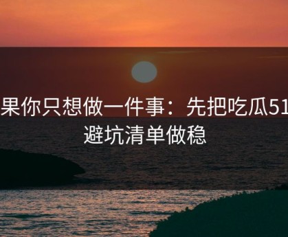 如果你只想做一件事：先把吃瓜51的避坑清单做稳