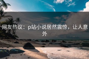 网友热议：p站小说居然震惊，让人意外