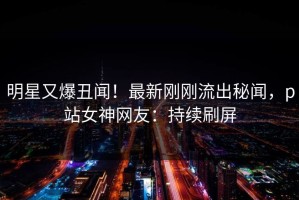 明星又爆丑闻！最新刚刚流出秘闻，p站女神网友：持续刷屏