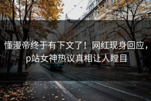 懂漫帝终于有下文了！网红现身回应，p站女神热议真相让人瞠目