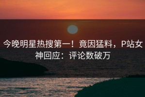今晚明星热搜第一！竟因猛料，P站女神回应：评论数破万