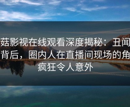 蘑菇影视在线观看深度揭秘：丑闻风波背后，圈内人在直播间现场的角色疯狂令人意外