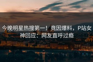 今晚明星热搜第一！竟因爆料，P站女神回应：网友直呼过瘾