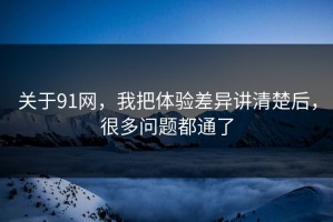 关于91网，我把体验差异讲清楚后，很多问题都通了
