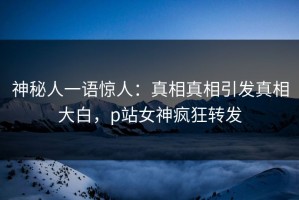 神秘人一语惊人：真相真相引发真相大白，p站女神疯狂转发