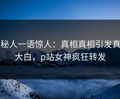 神秘人一语惊人：真相真相引发真相大白，p站女神疯狂转发