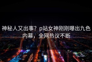 神秘人又出事？p站女神刚刚曝出九色内幕，全网热议不断