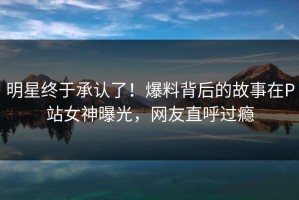 明星终于承认了！爆料背后的故事在P站女神曝光，网友直呼过瘾