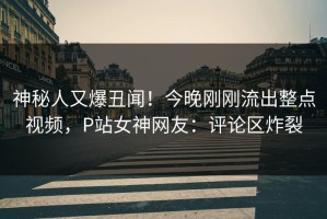 神秘人又爆丑闻！今晚刚刚流出整点视频，P站女神网友：评论区炸裂