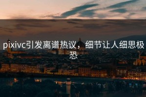 pixivc引发离谱热议，细节让人细思极恐