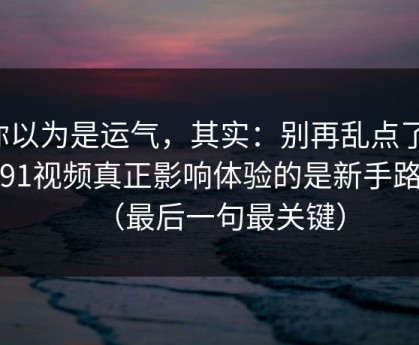 你以为是运气，其实：别再乱点了，新91视频真正影响体验的是新手路径（最后一句最关键）