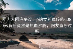 圈内人回应争议！p站女神疯传的6080yy背后竟然是热血沸腾，网友直呼过瘾