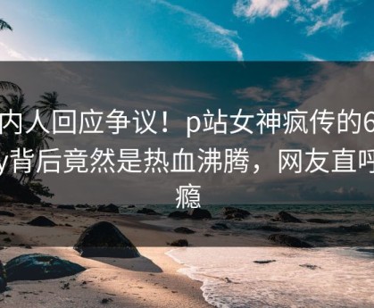 圈内人回应争议！p站女神疯传的6080yy背后竟然是热血沸腾，网友直呼过瘾