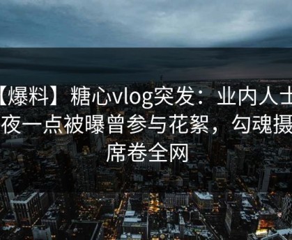 【爆料】糖心vlog突发：业内人士在深夜一点被曝曾参与花絮，勾魂摄魄席卷全网