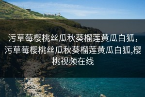 污草莓樱桃丝瓜秋葵榴莲黄瓜白狐，污草莓樱桃丝瓜秋葵榴莲黄瓜白狐,樱桃视频在线