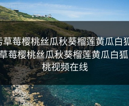 污草莓樱桃丝瓜秋葵榴莲黄瓜白狐，污草莓樱桃丝瓜秋葵榴莲黄瓜白狐,樱桃视频在线