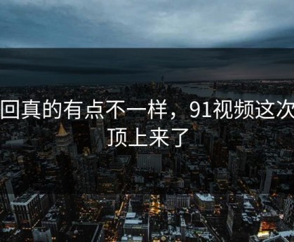 这回真的有点不一样，91视频这次被顶上来了