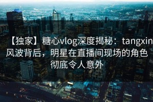 【独家】糖心vlog深度揭秘：tangxin风波背后，明星在直播间现场的角色彻底令人意外