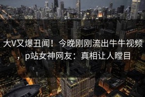大V又爆丑闻！今晚刚刚流出牛牛视频，p站女神网友：真相让人瞠目