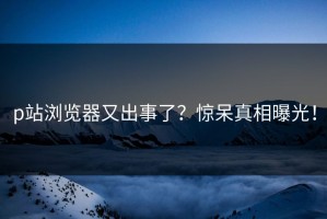 p站浏览器又出事了？惊呆真相曝光！