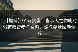 【爆料】91网突发：当事人在拂晓时分被曝曾参与猛料，暧昧蔓延席卷全网