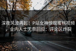 深夜风波再起！P站女神惊现蜜桃视频，业内人士无奈回应：评论区炸裂