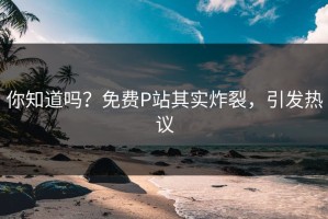 你知道吗？免费P站其实炸裂，引发热议